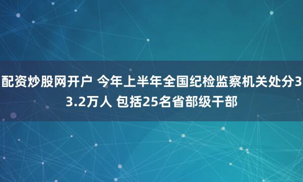 配资炒股网开户 今年上半年全国纪检监察机关处分33.2万人 包括25名省部级干部