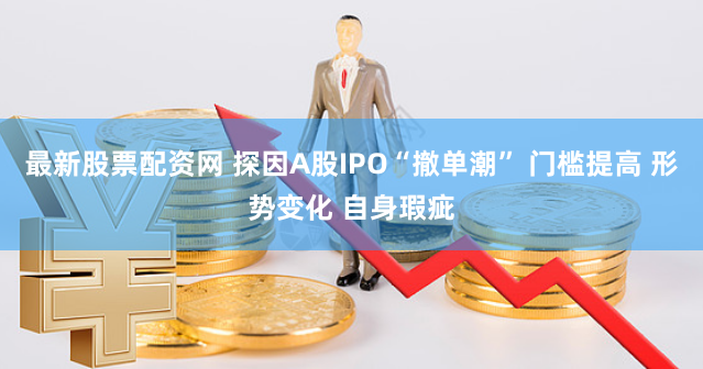 最新股票配资网 探因A股IPO“撤单潮” 门槛提高 形势变化 自身瑕疵