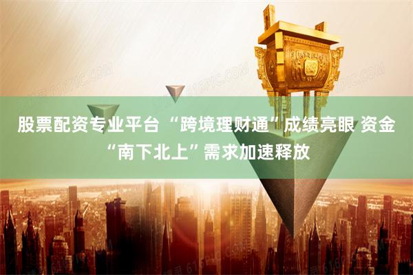 股票配资专业平台 “跨境理财通”成绩亮眼 资金“南下北上”需求加速释放