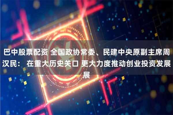 巴中股票配资 全国政协常委、民建中央原副主席周汉民： 在重大历史关口 更大力度推动创业投资发展