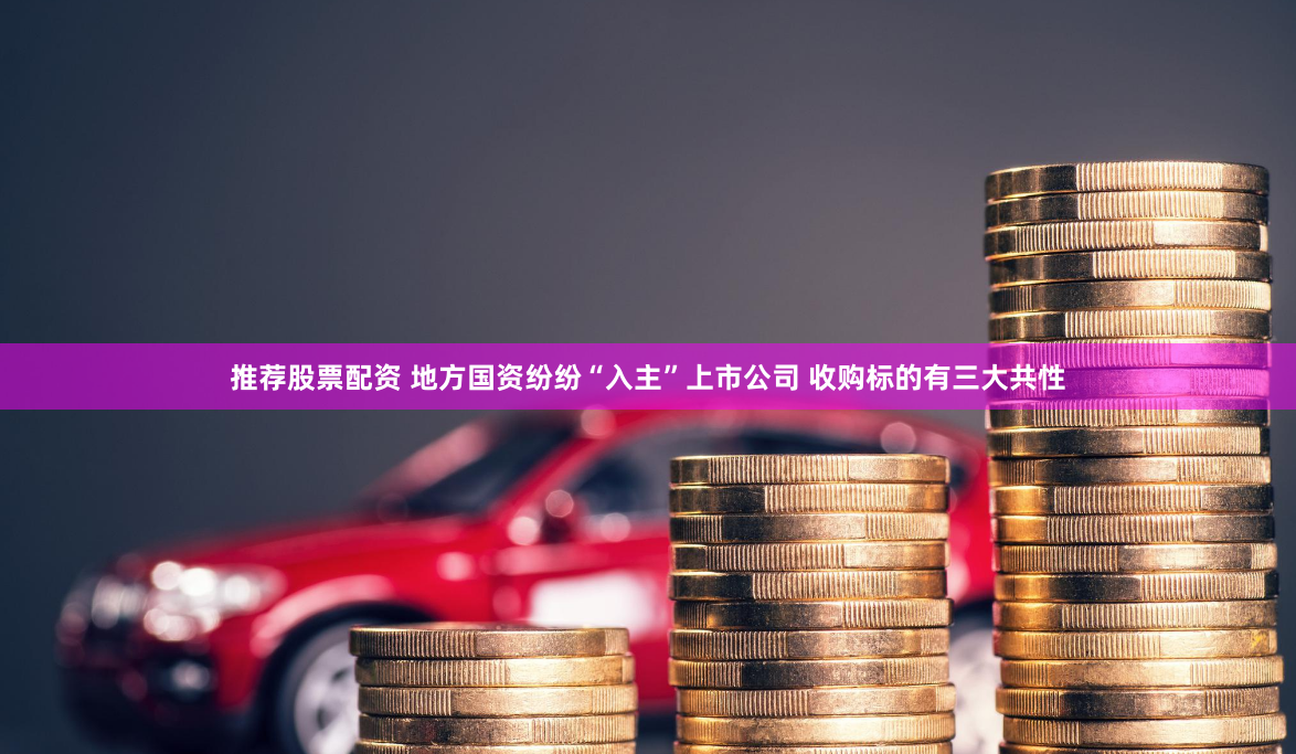 推荐股票配资 地方国资纷纷“入主”上市公司 收购标的有三大共性