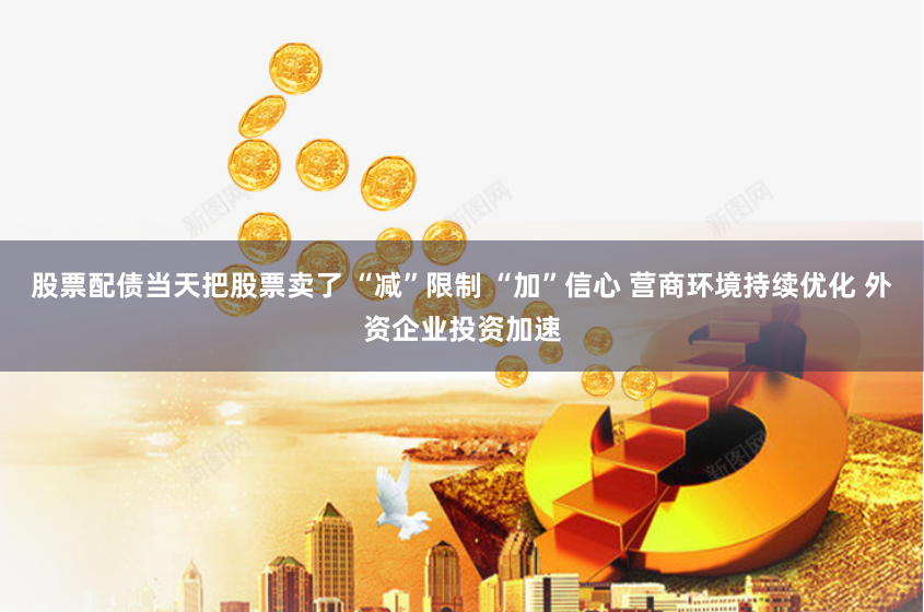 股票配债当天把股票卖了 “减”限制 “加”信心 营商环境持续优化 外资企业投资加速
