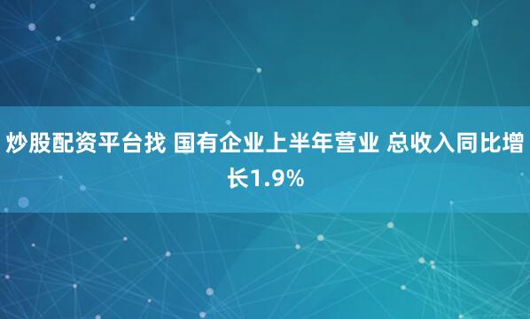 炒股配资平台找 国有企业上半年营业 总收入同比增长1.9%