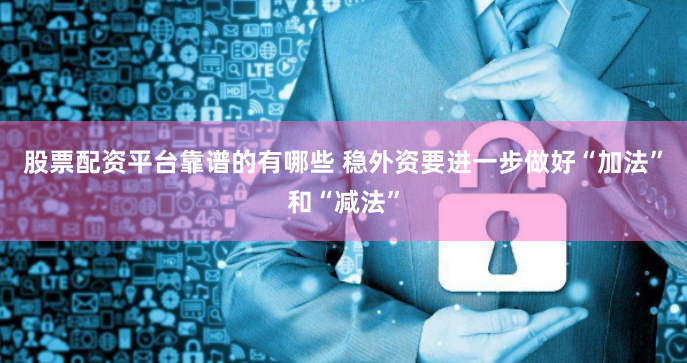 股票配资平台靠谱的有哪些 稳外资要进一步做好“加法”和“减法”