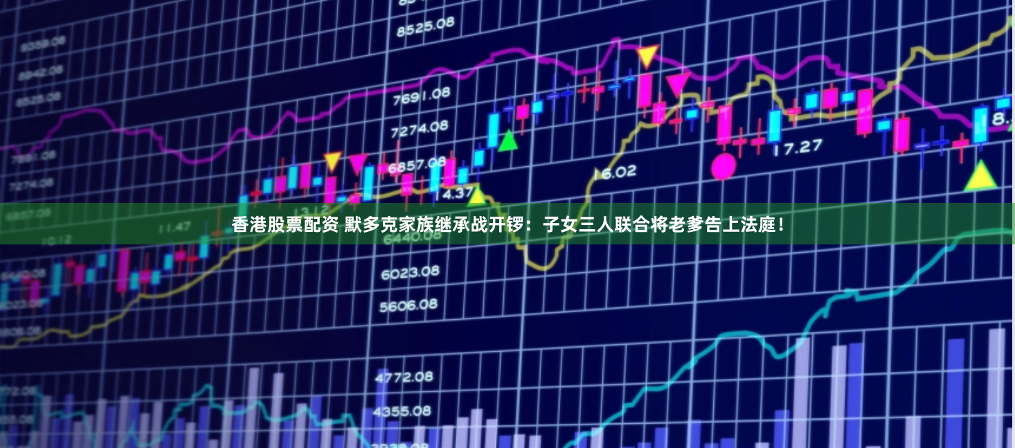 香港股票配资 默多克家族继承战开锣：子女三人联合将老爹告上法庭！