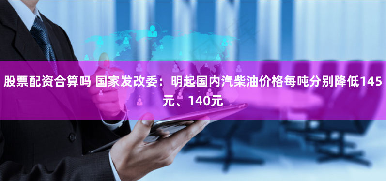 股票配资合算吗 国家发改委：明起国内汽柴油价格每吨分别降低145元、140元