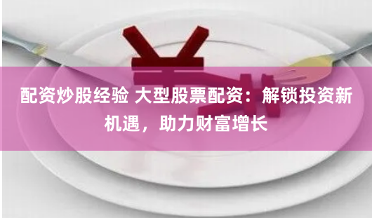 配资炒股经验 大型股票配资：解锁投资新机遇，助力财富增长