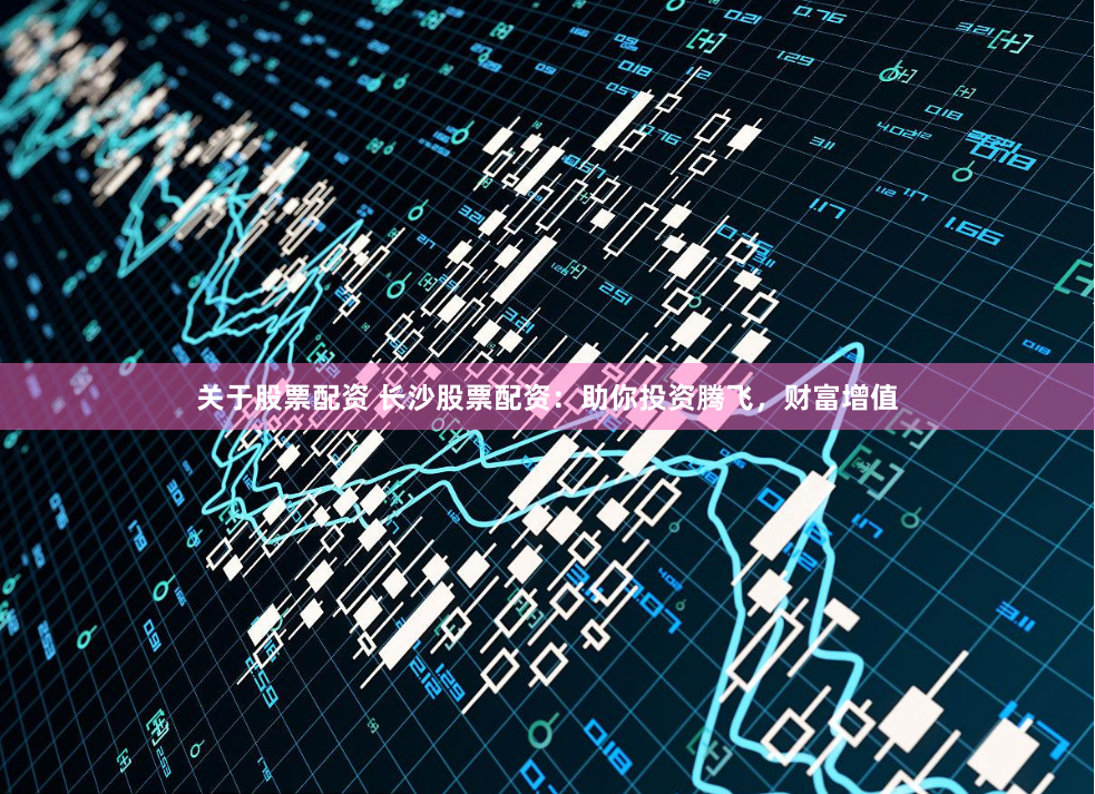 关于股票配资 长沙股票配资：助你投资腾飞，财富增值