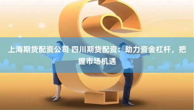 上海期货配资公司 四川期货配资：助力资金杠杆，把握市场机遇