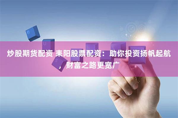 炒股期货配资 耒阳股票配资：助你投资扬帆起航，财富之路更宽广