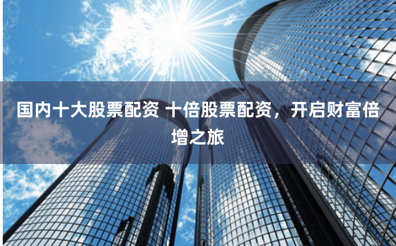 国内十大股票配资 十倍股票配资，开启财富倍增之旅
