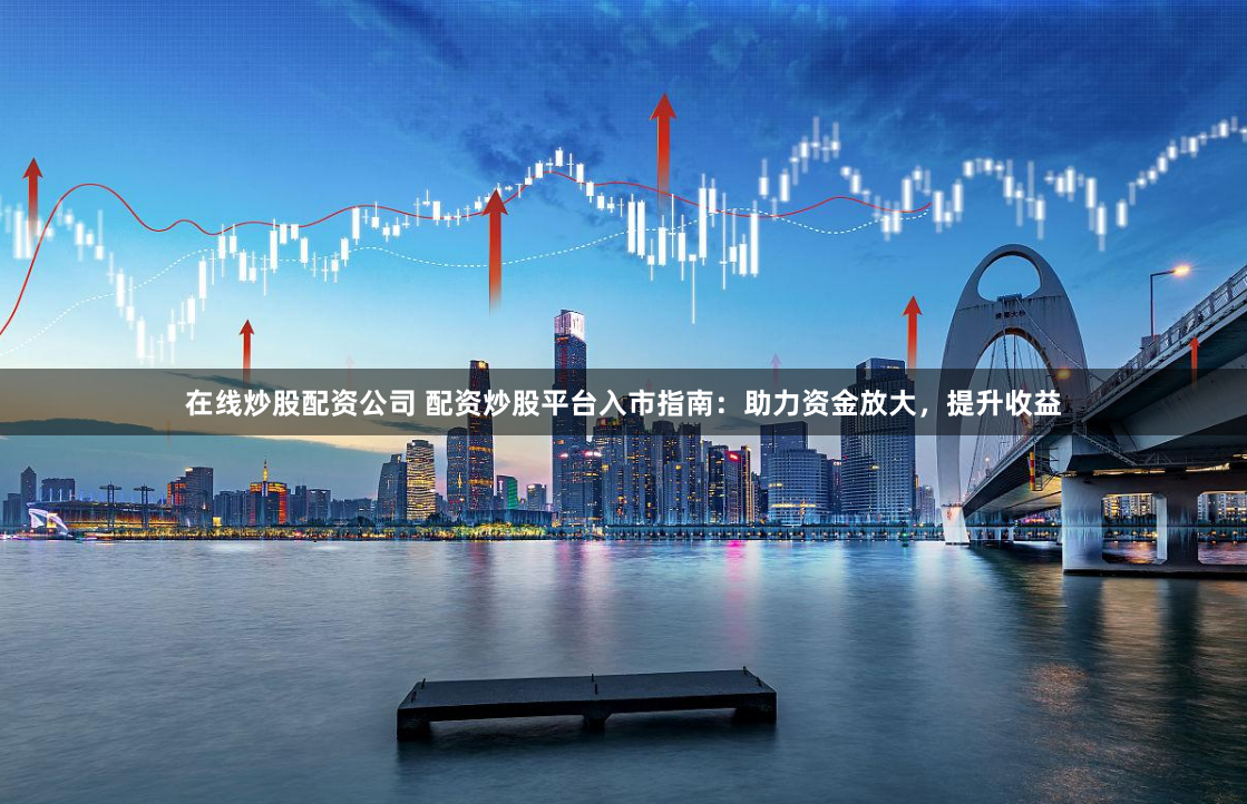 在线炒股配资公司 配资炒股平台入市指南：助力资金放大，提升收益