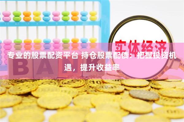 专业的股票配资平台 持仓股票配债：把握投资机遇，提升收益率