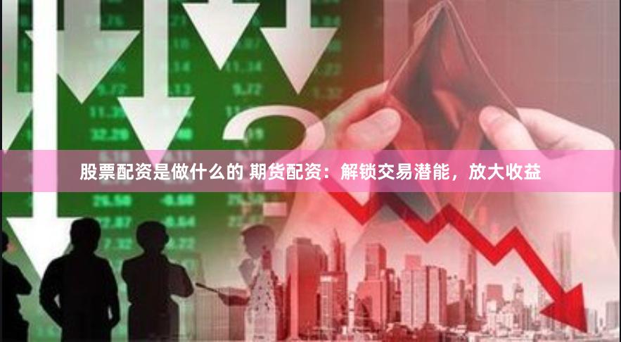 股票配资是做什么的 期货配资：解锁交易潜能，放大收益