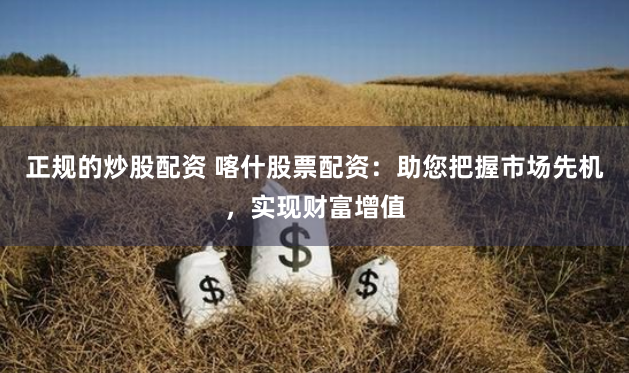 正规的炒股配资 喀什股票配资：助您把握市场先机，实现财富增值