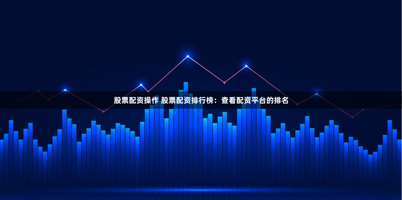 股票配资操作 股票配资排行榜：查看配资平台的排名