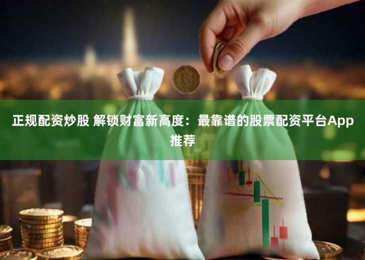 正规配资炒股 解锁财富新高度：最靠谱的股票配资平台App推荐