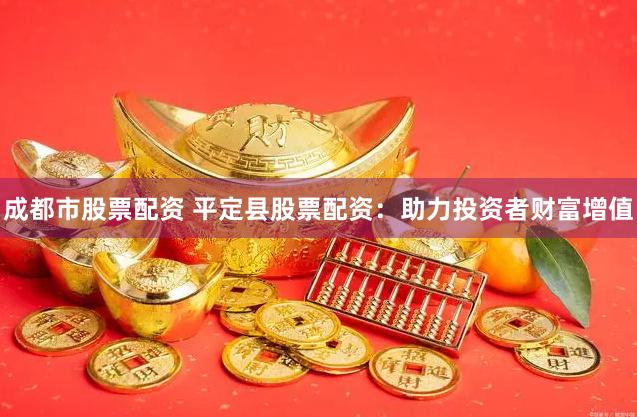 成都市股票配资 平定县股票配资：助力投资者财富增值