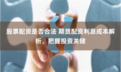 股票配资是否合法 期货配资利息成本解析，把握投资关键