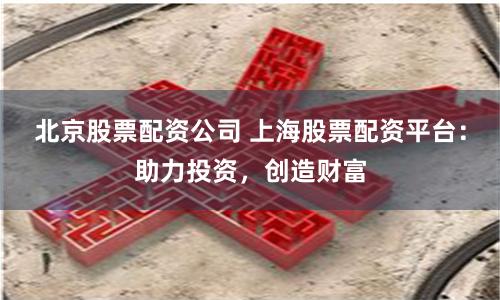 北京股票配资公司 上海股票配资平台：助力投资，创造财富