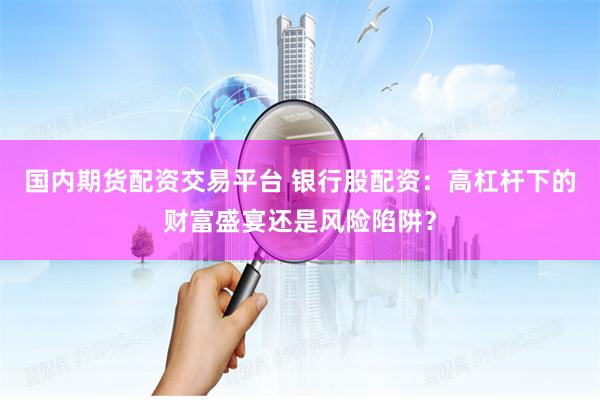 国内期货配资交易平台 银行股配资：高杠杆下的财富盛宴还是风险陷阱？