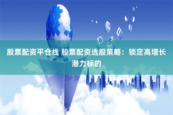 股票配资平仓线 股票配资选股策略：锁定高增长潜力标的