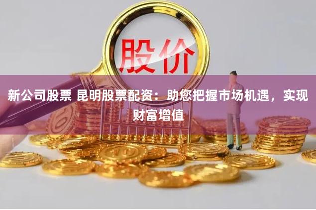 新公司股票 昆明股票配资:助您把握市场机遇,实现财富增值