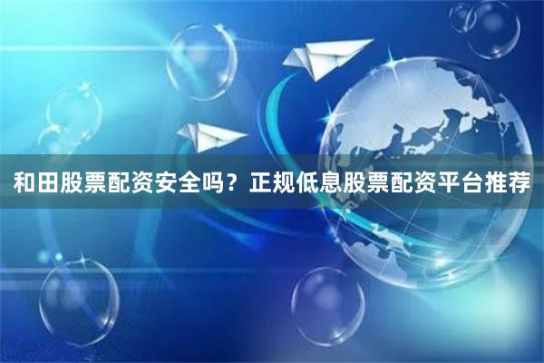 和田股票配资安全吗？正规低息股票配资平台推荐