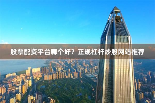 股票配资平台哪个好？正规杠杆炒股网站推荐